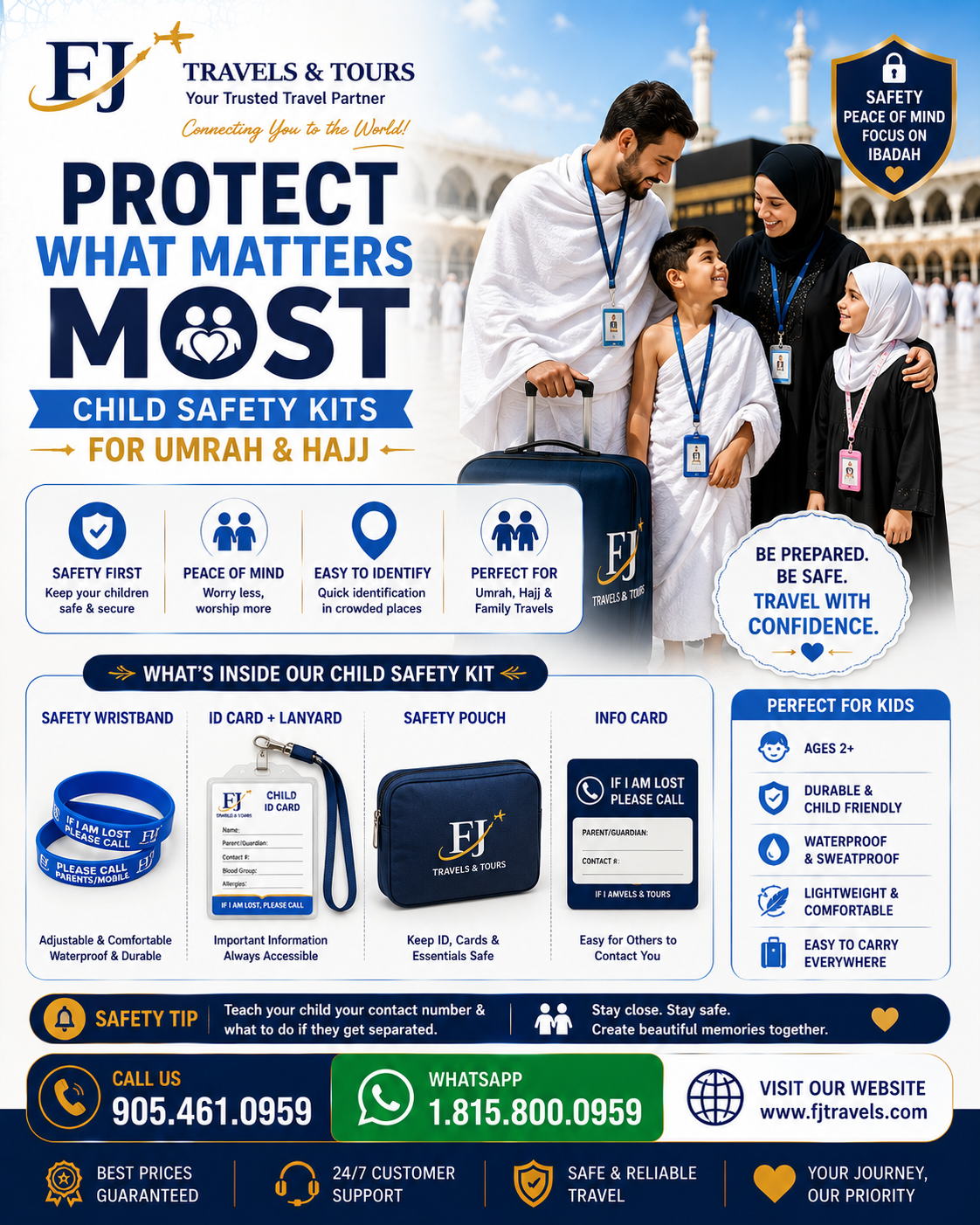 Child Safety Kits for Umrah, Hajj & Family Travel Travelling with children is a rewarding experience, but it also comes with added responsibility. Whether you're performing Umrah, embarking on a family vacation, or visiting loved ones overseas, keeping children safe and easily identifiable is a top priority. FJ Store by FJ Travels & Tours offers practical Child Safety Kits designed to help families travel with greater confidence and peace of mind. What's Included? Our child travel products may include: 🆔 Child Identification Cards 🎒 Safety Pouches & Travel Holders 📿 Travel-Friendly Accessories ✈️ Family Travel Essentials 👨‍👩‍👧 Child Identification Solutions for Crowded Areas Why Child Safety Products Matter Busy airports, transportation terminals, shopping centers, and religious sites can be overwhelming for young travelers. Having proper identification and safety tools can help families stay organized and prepared during their journey. Our products are designed to support families during: Umrah & Hajj International Travel Family Vacations Overseas Family Visits Group Travel Travel With Confidence At FJ Store, we understand that your children are your most valuable travel companions. That's why we offer practical products designed to help parents focus on creating meaningful memories while staying prepared. Protect what matters most. 📞 Tel: 905.461.0959 📲 WhatsApp: 1.815.800.0959 FJ Store by FJ Travels & Tours Supporting Families Every Step of the Journey.